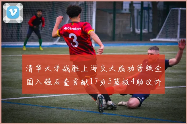 清华大学战胜上海交大成功晋级全国八强石奎贡献17分5篮板4助攻许熙桐斩获16分7篮板
