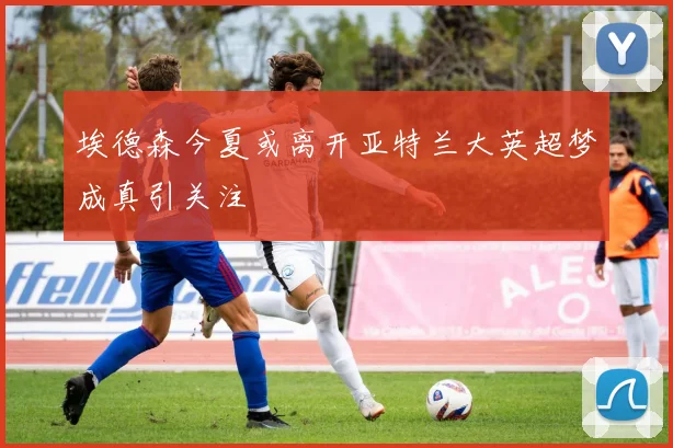 埃德森今夏或离开亚特兰大英超梦成真引关注