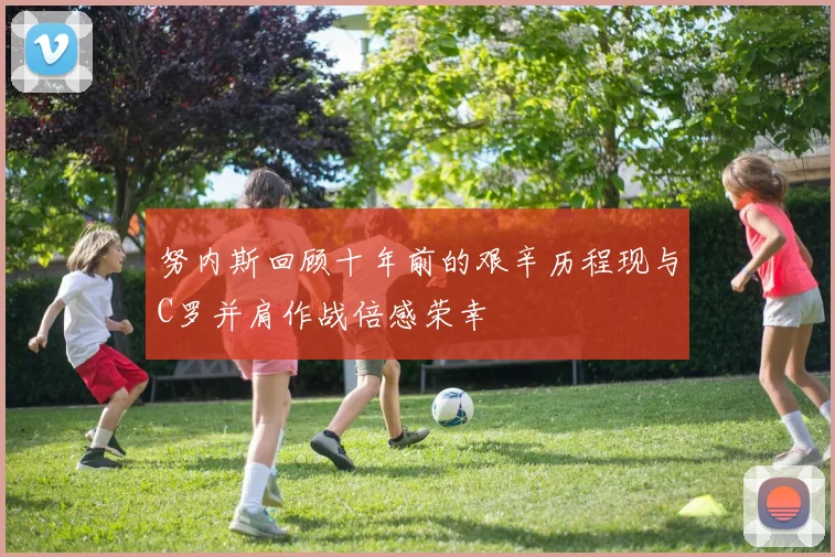 努内斯回顾十年前的艰辛历程现与C罗并肩作战倍感荣幸