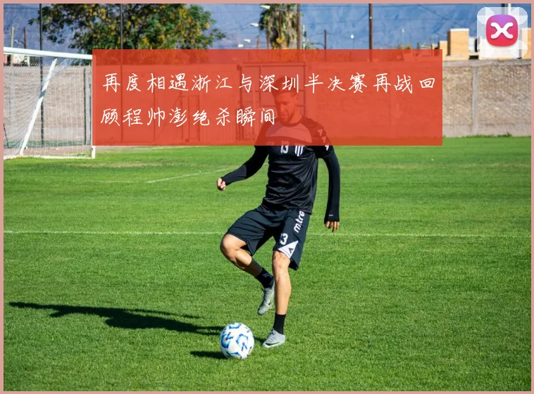 再度相遇浙江与深圳半决赛再战回顾程帅澎绝杀瞬间