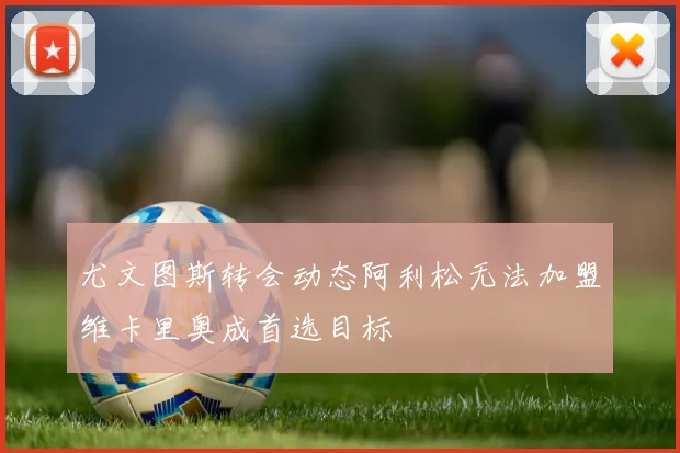 尤文图斯转会动态阿利松无法加盟维卡里奥成首选目标