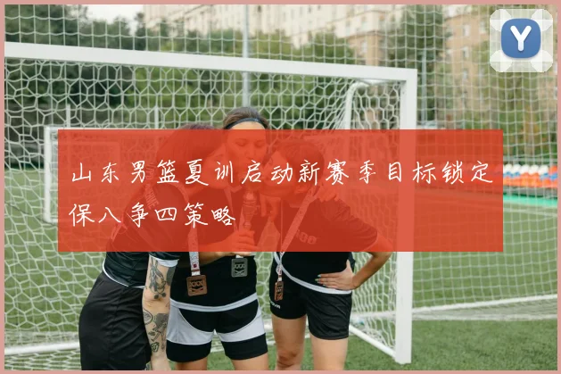 山东男篮夏训启动新赛季目标锁定保八争四策略