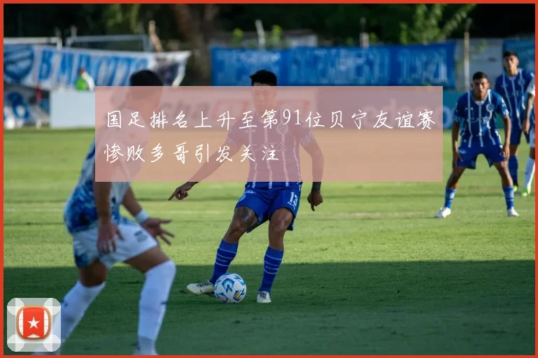 国足排名上升至第91位贝宁友谊赛惨败多哥引发关注