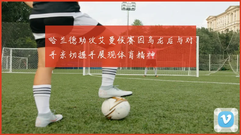 哈兰德助攻艾曼侯赛因乌龙后与对手亲切握手展现体育精神