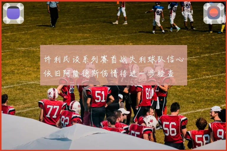 许利民谈系列赛首战失利球队信心依旧阿隆德斯伤情待进一步检查