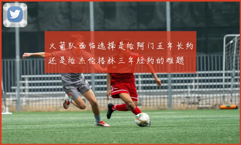 火箭队面临选择是给阿门五年长约还是给杰伦格林三年短约的难题