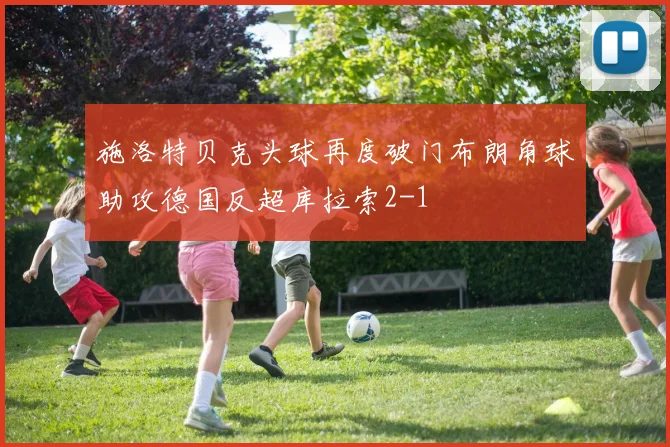 施洛特贝克头球再度破门布朗角球助攻德国反超库拉索2-1