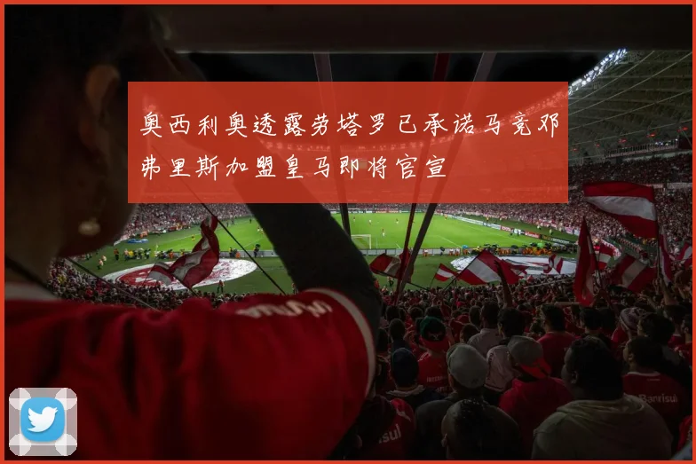 奥西利奥透露劳塔罗已承诺马竞邓弗里斯加盟皇马即将官宣