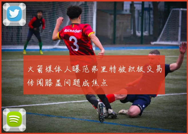 火箭媒体人曝范弗里特被积极交易传闻膝盖问题成焦点