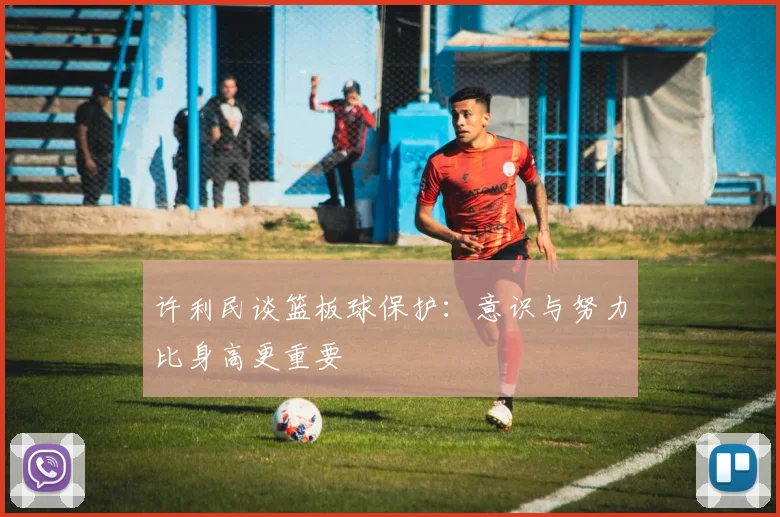 许利民谈篮板球保护：意识与努力比身高更重要