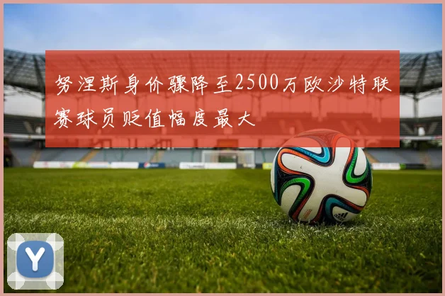 努涅斯身价骤降至2500万欧沙特联赛球员贬值幅度最大